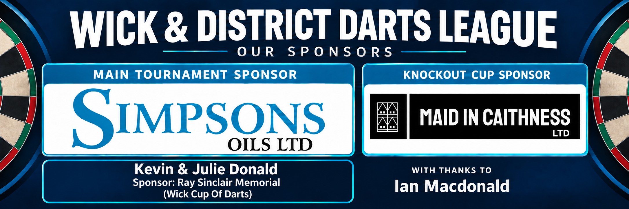 WDDL sponsors: Simpsons Oils Ltd (main tournament sponsor), Maid in Caithness Ltd (Knockout Cup sponsor), Kevin & Julie Donald (Ray Sinclair Memorial – Wick Cup of Darts sponsor), with thanks to Ian Macdonald.